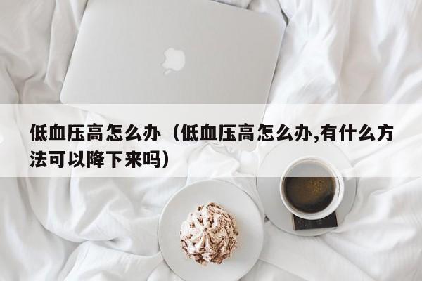 低血压高怎么办（低血压高怎么办,有什么方法可以降下来吗）