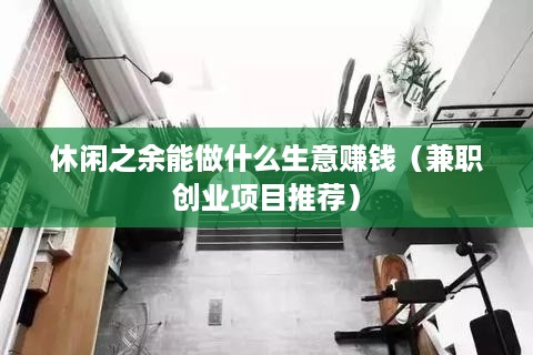 休闲之余能做什么生意赚钱（兼职创业项目推荐）